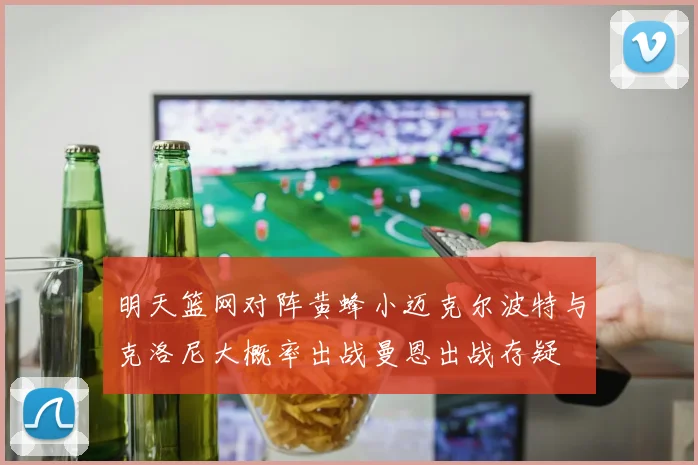 明天篮网对阵黄蜂小迈克尔波特与克洛尼大概率出战曼恩出战存疑