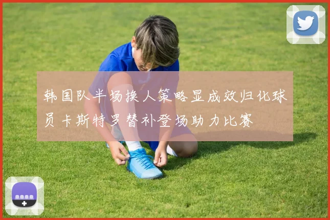韩国队半场换人策略显成效归化球员卡斯特罗替补登场助力比赛