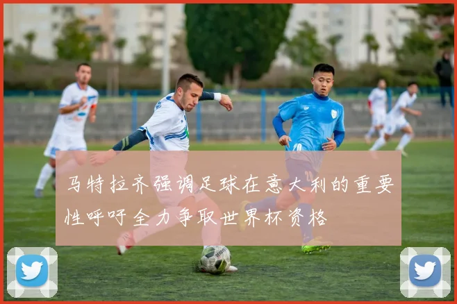 马特拉齐强调足球在意大利的重要性呼吁全力争取世界杯资格