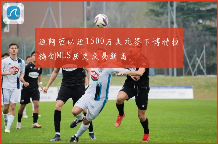 迈阿密以近1500万美元签下博特拉梅创MLS历史交易新高