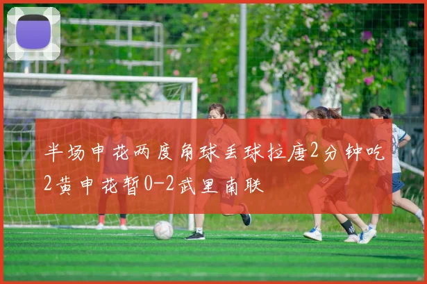 半场申花两度角球丢球拉唐2分钟吃2黄申花暂0-2武里南联