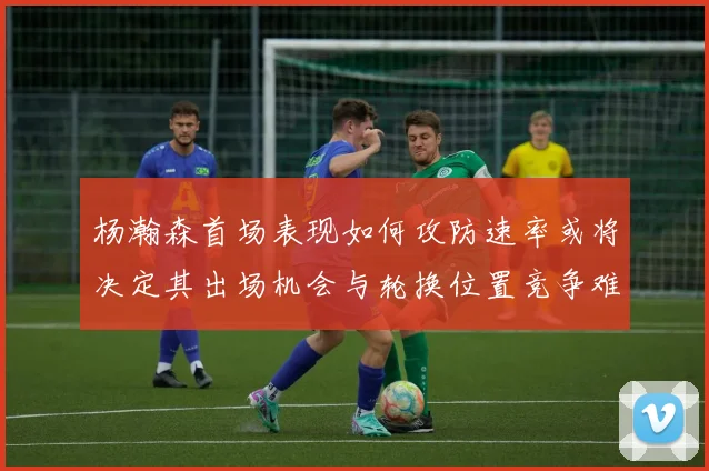 杨瀚森首场表现如何攻防速率或将决定其出场机会与轮换位置竞争难度