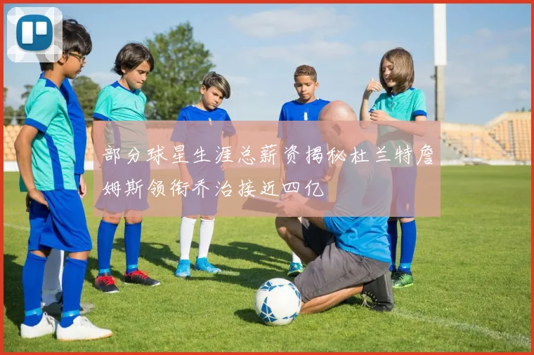 部分球星生涯总薪资揭秘杜兰特詹姆斯领衔乔治接近四亿