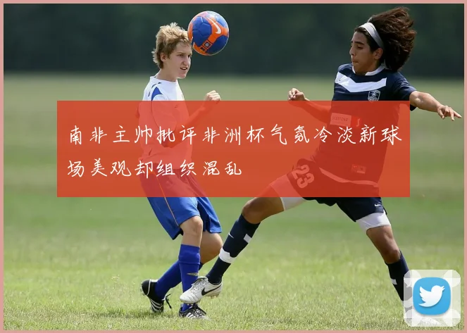 南非主帅批评非洲杯气氛冷淡新球场美观却组织混乱