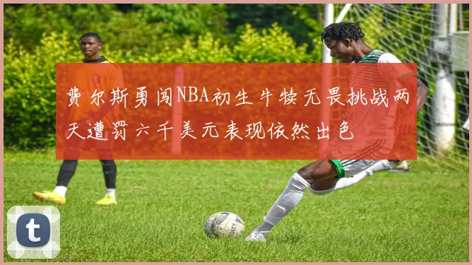 费尔斯勇闯NBA初生牛犊无畏挑战两天遭罚六千美元表现依然出色