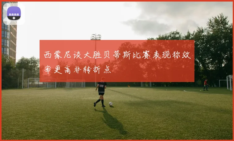 西蒙尼谈大胜贝蒂斯比赛表现称效率更高非转折点